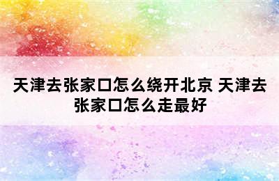 天津去张家口怎么绕开北京 天津去张家口怎么走最好